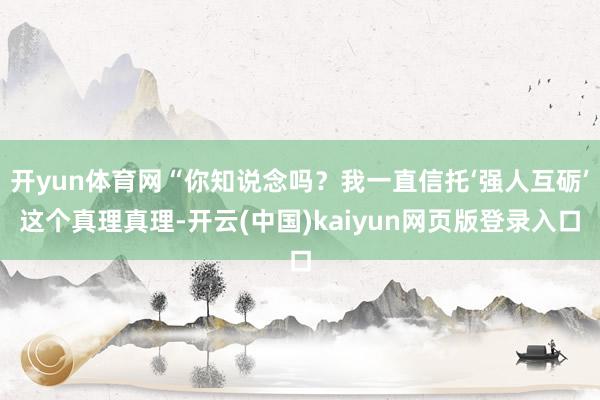 开yun体育网“你知说念吗？我一直信托‘强人互砺’这个真理真理-开云(中国)kaiyun网页版登录入口