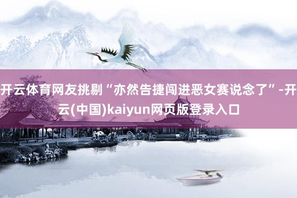 开云体育网友挑剔“亦然告捷闯进恶女赛说念了”-开云(中国)kaiyun网页版登录入口