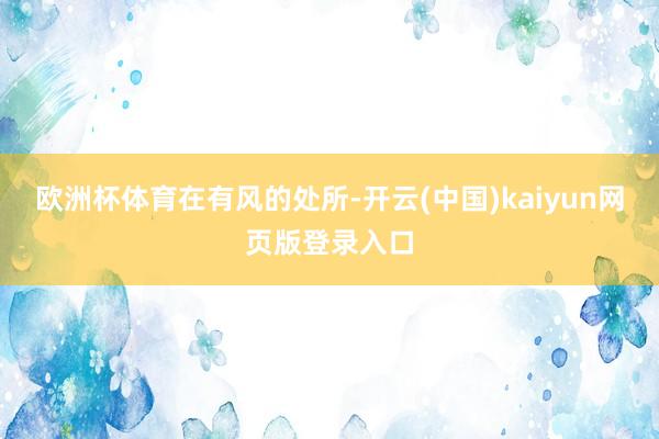 欧洲杯体育在有风的处所-开云(中国)kaiyun网页版登录入口