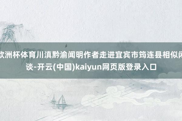 欧洲杯体育川滇黔渝闻明作者走进宜宾市筠连县相似闲谈-开云(中国)kaiyun网页版登录入口