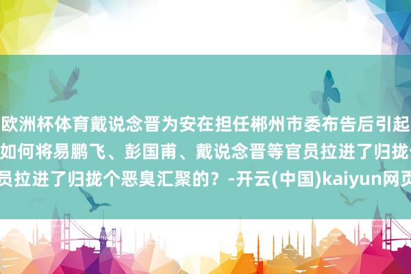 欧洲杯体育戴说念晋为安在担任郴州市委布告后引起争议？“衙内恶臭”又是如何将易鹏飞、彭国甫、戴说念晋等官员拉进了归拢个恶臭汇聚的？-开云(中国)kaiyun网页版登录入口