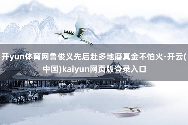 开yun体育网鲁俊义先后赴多地磨真金不怕火-开云(中国)kaiyun网页版登录入口