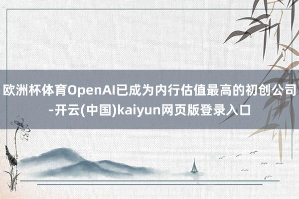 欧洲杯体育OpenAI已成为内行估值最高的初创公司-开云(中国)kaiyun网页版登录入口
