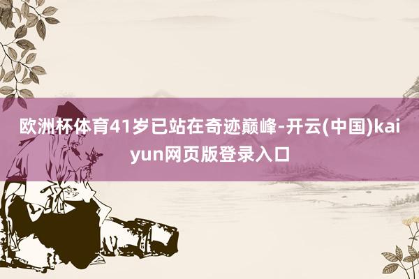 欧洲杯体育41岁已站在奇迹巅峰-开云(中国)kaiyun网页版登录入口