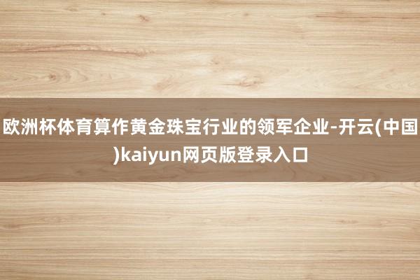 欧洲杯体育算作黄金珠宝行业的领军企业-开云(中国)kaiyun网页版登录入口
