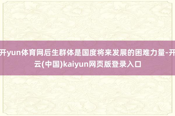 开yun体育网后生群体是国度将来发展的困难力量-开云(中国)kaiyun网页版登录入口