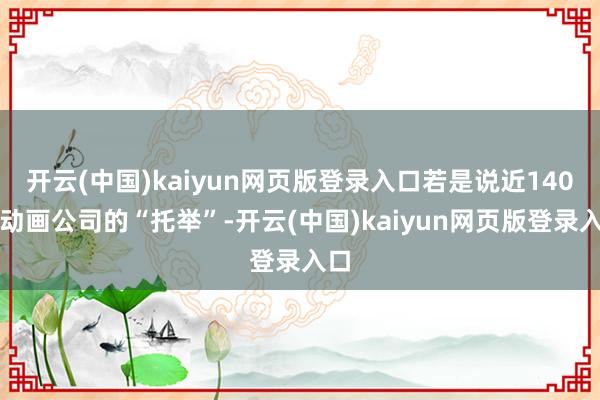 开云(中国)kaiyun网页版登录入口若是说近140家动画公司的“托举”-开云(中国)kaiyun网页版登录入口