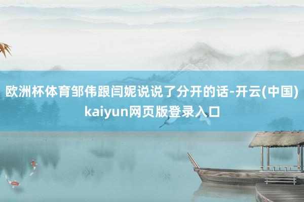 欧洲杯体育邹伟跟闫妮说说了分开的话-开云(中国)kaiyun网页版登录入口