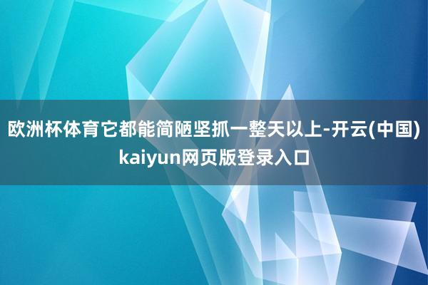 欧洲杯体育它都能简陋坚抓一整天以上-开云(中国)kaiyun网页版登录入口