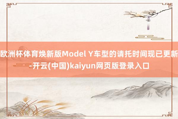 欧洲杯体育焕新版Model Y车型的请托时间现已更新-开云(中国)kaiyun网页版登录入口