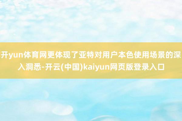 开yun体育网更体现了亚特对用户本色使用场景的深入洞悉-开云(中国)kaiyun网页版登录入口