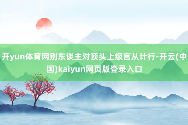 开yun体育网别东谈主对顶头上级言从计行-开云(中国)kaiyun网页版登录入口