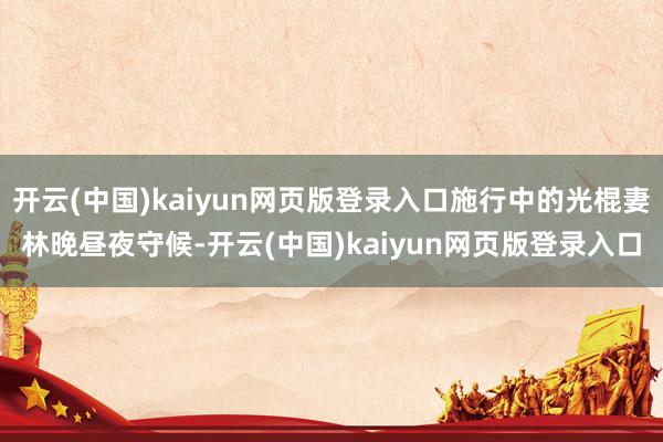 开云(中国)kaiyun网页版登录入口施行中的光棍妻林晚昼夜守候-开云(中国)kaiyun网页版登录入口