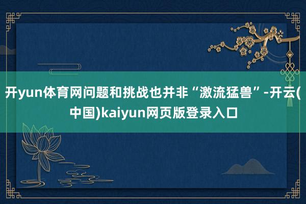 开yun体育网问题和挑战也并非“激流猛兽”-开云(中国)kaiyun网页版登录入口