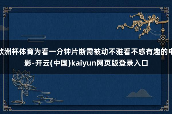 欧洲杯体育为看一分钟片断需被动不雅看不感有趣的电影-开云(中国)kaiyun网页版登录入口