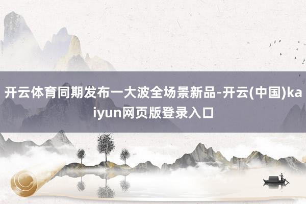 开云体育同期发布一大波全场景新品-开云(中国)kaiyun网页版登录入口