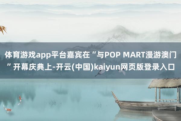 体育游戏app平台嘉宾在“与POP MART漫游澳门”开幕庆典上-开云(中国)kaiyun网页版登录入口