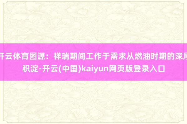 开云体育图源：祥瑞期间工作于需求从燃油时期的深厚积淀-开云(中国)kaiyun网页版登录入口