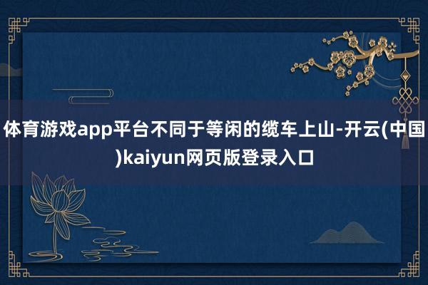 体育游戏app平台不同于等闲的缆车上山-开云(中国)kaiyun网页版登录入口