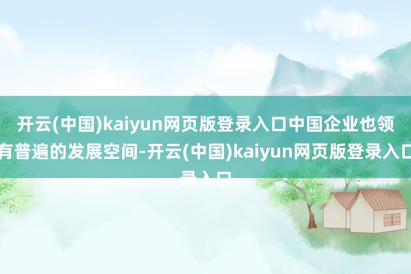 开云(中国)kaiyun网页版登录入口中国企业也领有普遍的发展空间-开云(中国)kaiyun网页版登录入口