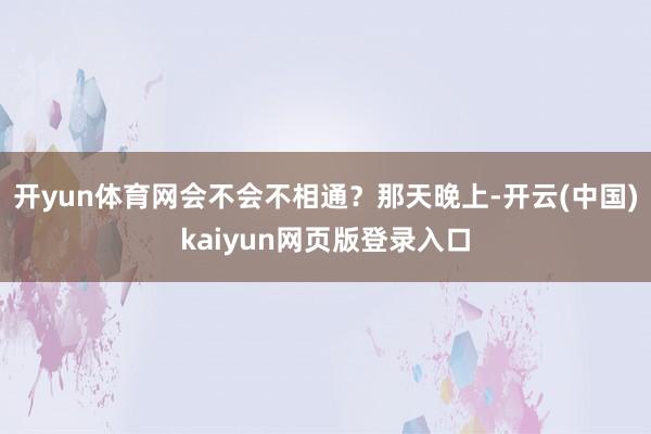 开yun体育网会不会不相通?那天晚上-开云(中国)kaiyun网页版登录入口