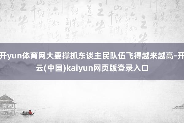 开yun体育网大要撑抓东谈主民队伍飞得越来越高-开云(中国)kaiyun网页版登录入口