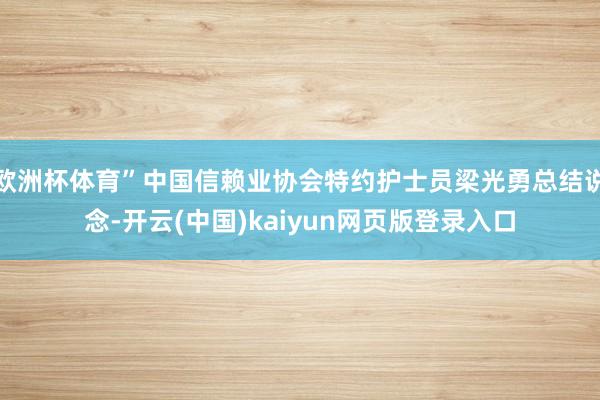 欧洲杯体育”中国信赖业协会特约护士员梁光勇总结说念-开云(中国)kaiyun网页版登录入口