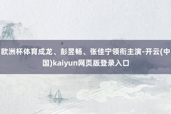 欧洲杯体育成龙、彭昱畅、张佳宁领衔主演-开云(中国)kaiyun网页版登录入口