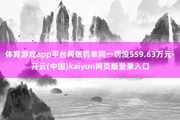 体育游戏app平台两张罚单同一罚没559.63万元-开云(中国)kaiyun网页版登录入口