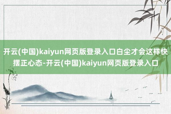 开云(中国)kaiyun网页版登录入口白尘才会这样快摆正心态-开云(中国)kaiyun网页版登录入口