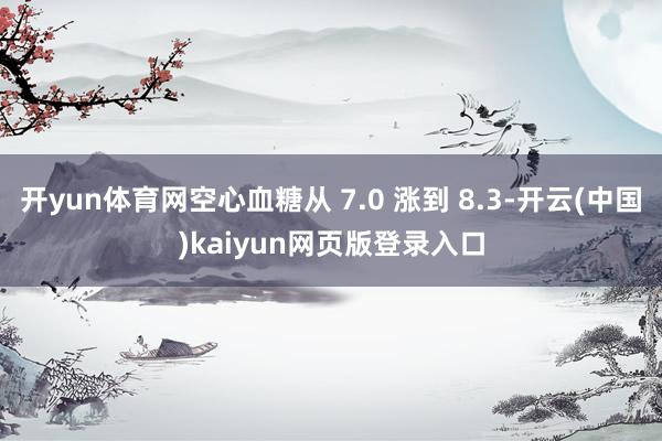 开yun体育网空心血糖从 7.0 涨到 8.3-开云(中国)kaiyun网页版登录入口
