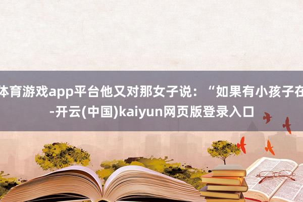 体育游戏app平台他又对那女子说:“如果有小孩子在-开云(中国)kaiyun网页版登录入口