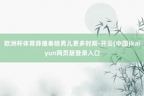 欧洲杯体育莽撞奉陪男儿更多时期-开云(中国)kaiyun网页版登录入口