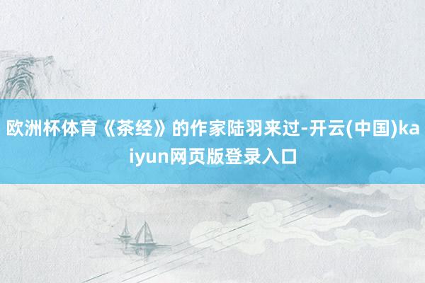 欧洲杯体育《茶经》的作家陆羽来过-开云(中国)kaiyun网页版登录入口
