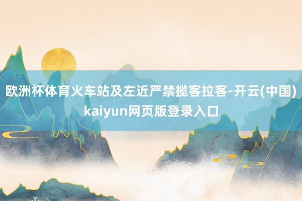 欧洲杯体育火车站及左近严禁揽客拉客-开云(中国)kaiyun网页版登录入口