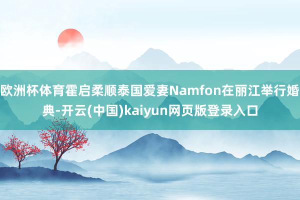 欧洲杯体育霍启柔顺泰国爱妻Namfon在丽江举行婚典-开云(中国)kaiyun网页版登录入口