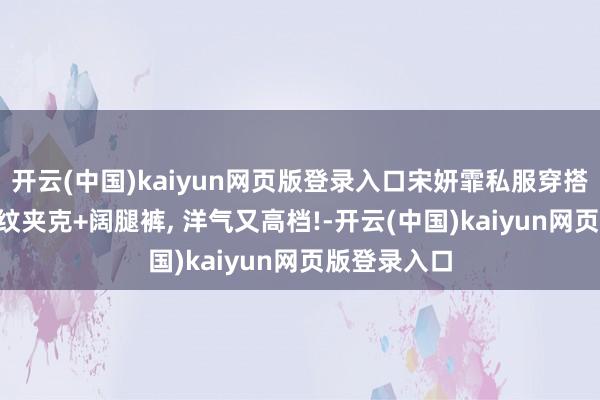 开云(中国)kaiyun网页版登录入口宋妍霏私服穿搭真雅致! 格纹夹克+阔腿裤, 洋气又高档!-开云(中国)kaiyun网页版登录入口