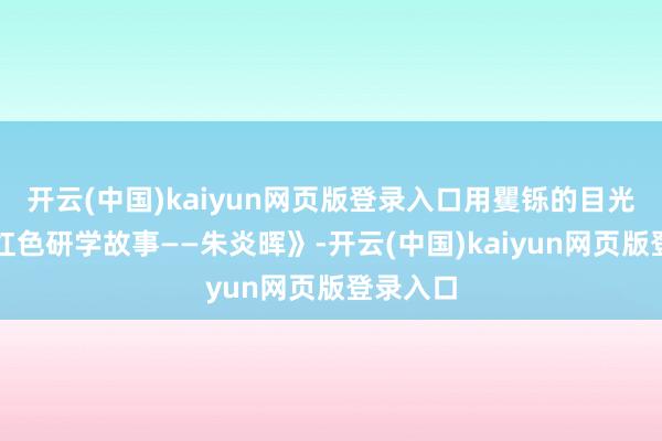 开云(中国)kaiyun网页版登录入口用矍铄的目光申报《红色研学故事——朱炎晖》-开云(中国)kaiyun网页版登录入口