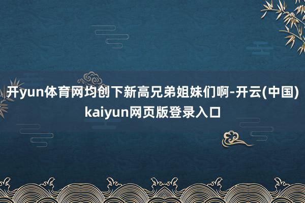 开yun体育网均创下新高兄弟姐妹们啊-开云(中国)kaiyun网页版登录入口