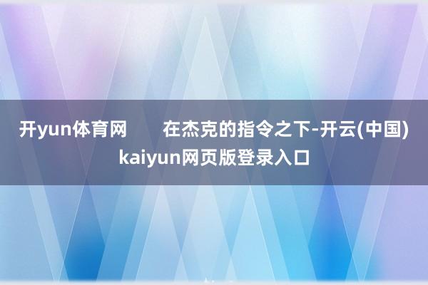 开yun体育网       在杰克的指令之下-开云(中国)kaiyun网页版登录入口
