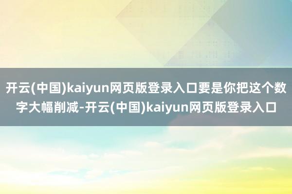 开云(中国)kaiyun网页版登录入口要是你把这个数字大幅削减-开云(中国)kaiyun网页版登录入口