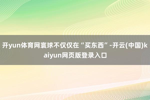 开yun体育网寰球不仅仅在“买东西”-开云(中国)kaiyun网页版登录入口