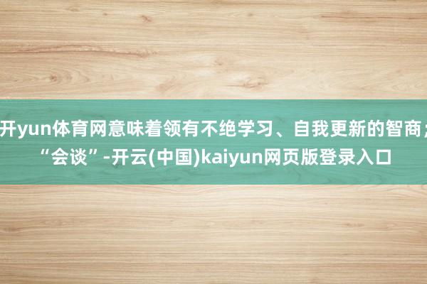 开yun体育网意味着领有不绝学习、自我更新的智商；“会谈”-开云(中国)kaiyun网页版登录入口
