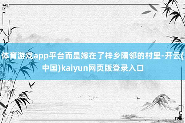 体育游戏app平台而是嫁在了梓乡隔邻的村里-开云(中国)kaiyun网页版登录入口