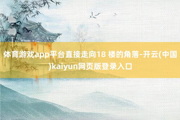 体育游戏app平台直接走向18 楼的角落-开云(中国)kaiyun网页版登录入口