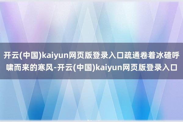 开云(中国)kaiyun网页版登录入口疏通卷着冰碴呼啸而来的寒风-开云(中国)kaiyun网页版登录入口