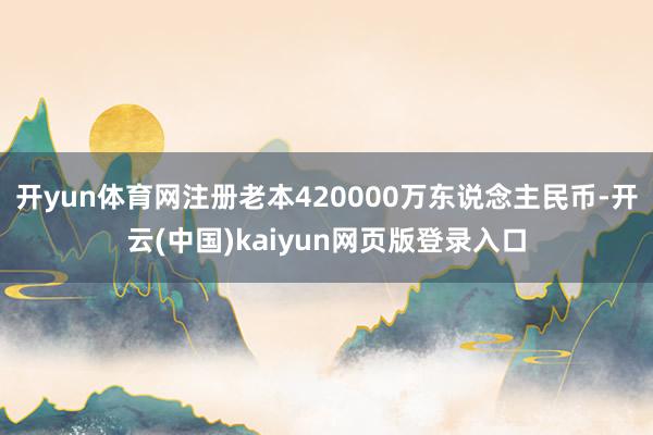 开yun体育网注册老本420000万东说念主民币-开云(中国)kaiyun网页版登录入口
