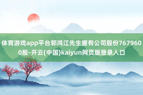 体育游戏app平台郭鸿江先生握有公司股份7679600股-开云(中国)kaiyun网页版登录入口