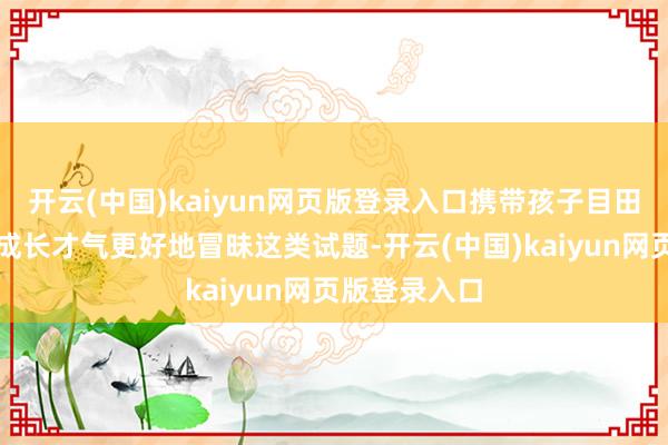 开云(中国)kaiyun网页版登录入口携带孩子目田阅读、悠闲成长才气更好地冒昧这类试题-开云(中国)kaiyun网页版登录入口
