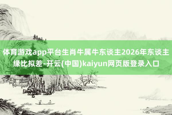 体育游戏app平台生肖牛属牛东谈主2026年东谈主缘比拟差-开云(中国)kaiyun网页版登录入口